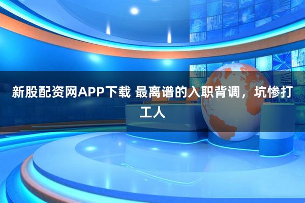 新股配资网APP下载 最离谱的入职背调，坑惨打工人
