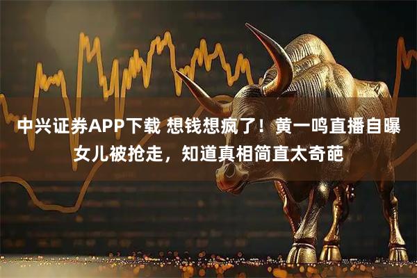 中兴证券APP下载 想钱想疯了！黄一鸣直播自曝女儿被抢走，知道真相简直太奇葩
