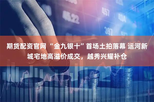 期货配资官网 “金九银十”首场土拍落幕 运河新城宅地高溢价成交，越秀兴耀补仓