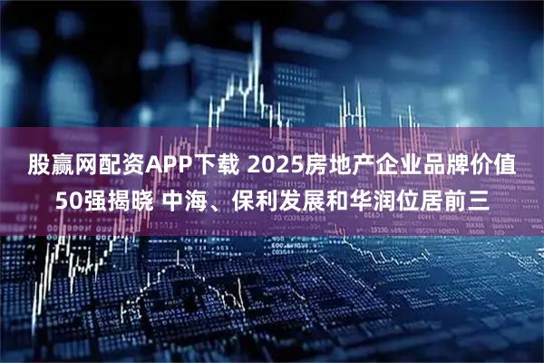 股赢网配资APP下载 2025房地产企业品牌价值50强揭晓 中海、保利发展和华润位居前三