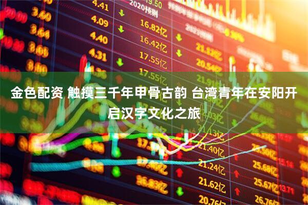 金色配资 触摸三千年甲骨古韵 台湾青年在安阳开启汉字文化之旅