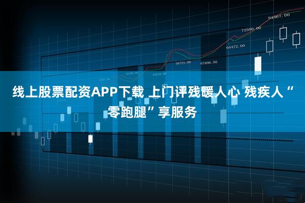 线上股票配资APP下载 上门评残暖人心 残疾人“零跑腿”享服务