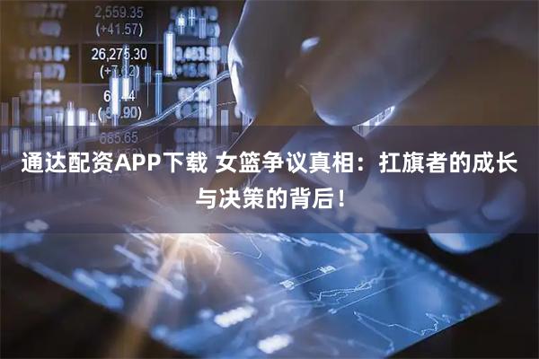 通达配资APP下载 女篮争议真相：扛旗者的成长与决策的背后！