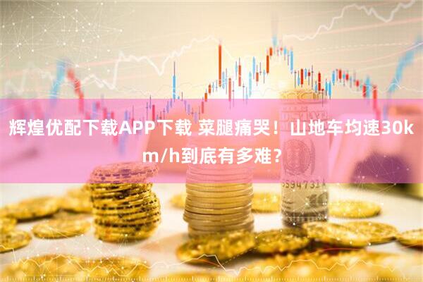 辉煌优配下载APP下载 菜腿痛哭！山地车均速30km/h到底有多难？