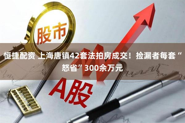 恒捷配资 上海唐镇42套法拍房成交！捡漏者每套“怒省”300余万元
