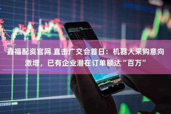 鑫福配资官网 直击广交会首日：机器人采购意向激增，已有企业潜在订单额达“百万”