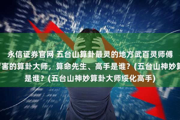 永信证券官网 五台山算卦最灵的地方武百灵师傅，绥化靠谱的最厉害的算卦大师，算命先生、高手是谁？(五台山神妙算卦大师绥化高手)