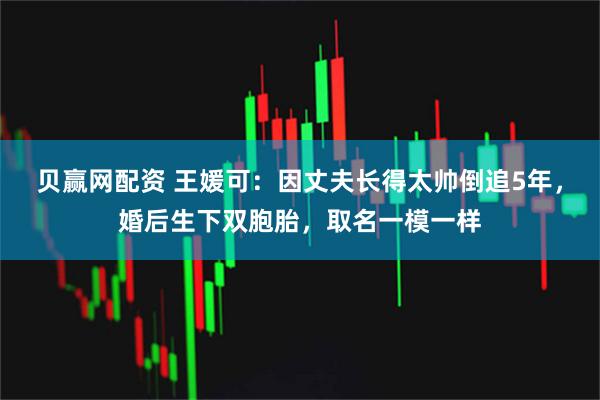 贝赢网配资 王媛可：因丈夫长得太帅倒追5年，婚后生下双胞胎，取名一模一样