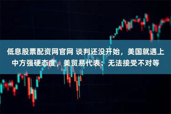 低息股票配资网官网 谈判还没开始，美国就遇上中方强硬态度，美贸易代表：无法接受不对等
