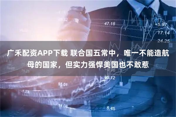 广禾配资APP下载 联合国五常中，唯一不能造航母的国家，但实力强悍美国也不敢惹