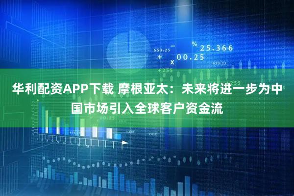 华利配资APP下载 摩根亚太：未来将进一步为中国市场引入全球客户资金流