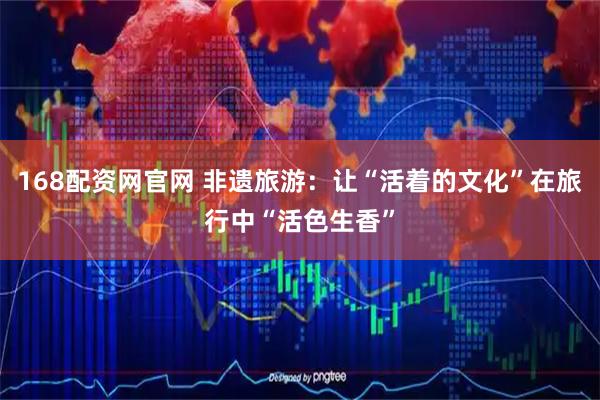 168配资网官网 非遗旅游：让“活着的文化”在旅行中“活色生香”