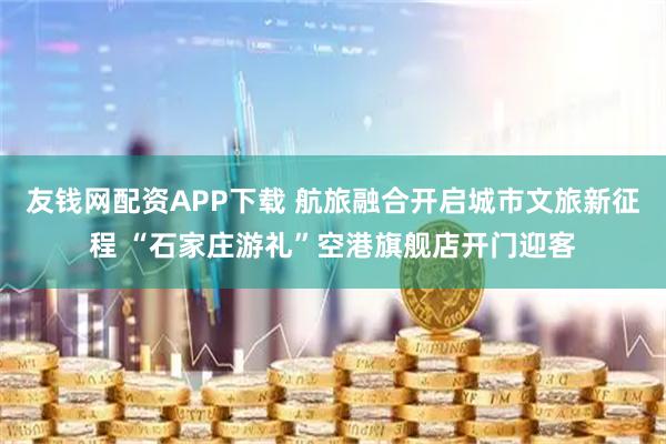 友钱网配资APP下载 航旅融合开启城市文旅新征程 “石家庄游礼”空港旗舰店开门迎客