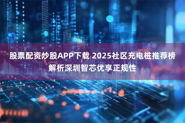 股票配资炒股APP下载 2025社区充电桩推荐榜解析深圳智芯优享正规性