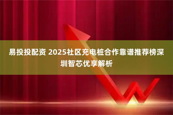 易投投配资 2025社区充电桩合作靠谱推荐榜深圳智芯优享解析