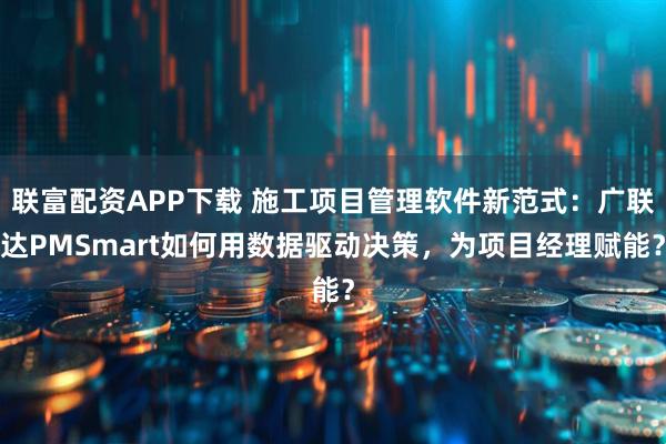 联富配资APP下载 施工项目管理软件新范式：广联达PMSmart如何用数据驱动决策，为项目经理赋能？