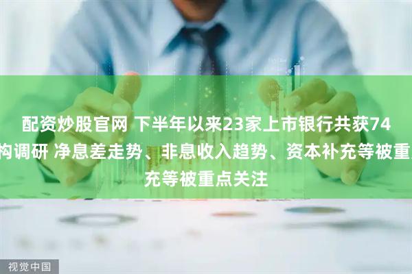 配资炒股官网 下半年以来23家上市银行共获748家机构调研 净息差走势、非息收入趋势、资本补充等被重点关注