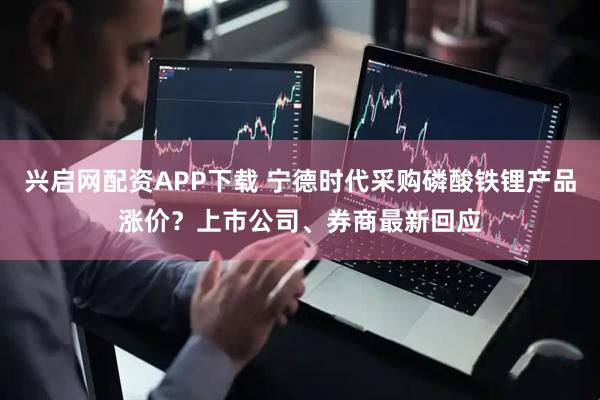 兴启网配资APP下载 宁德时代采购磷酸铁锂产品涨价？上市公司、券商最新回应