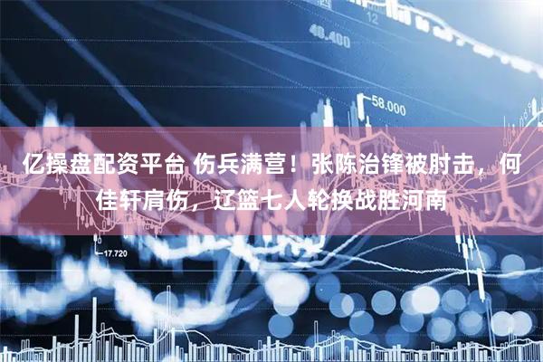 亿操盘配资平台 伤兵满营！张陈治锋被肘击，何佳轩肩伤，辽篮七人轮换战胜河南