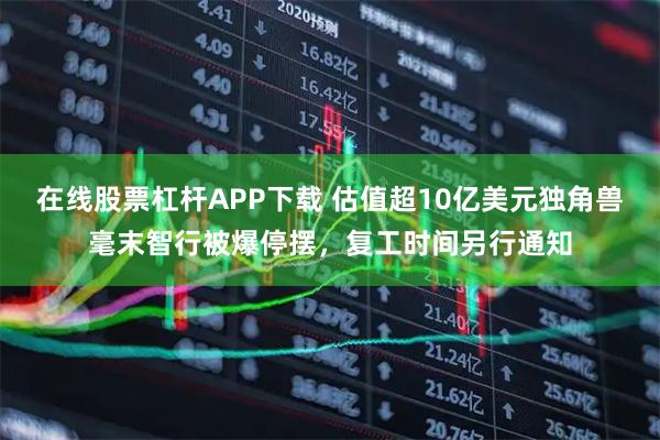 在线股票杠杆APP下载 估值超10亿美元独角兽毫末智行被爆停摆，复工时间另行通知