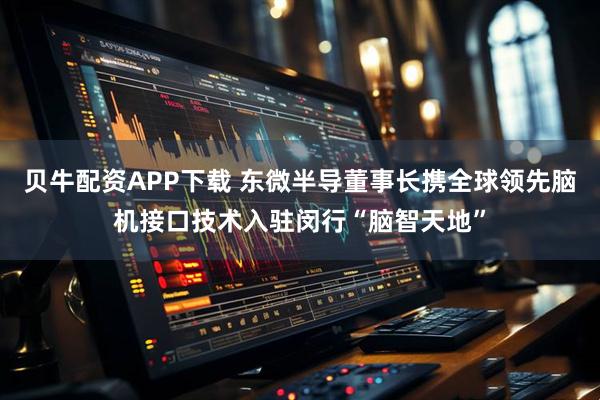 贝牛配资APP下载 东微半导董事长携全球领先脑机接口技术入驻闵行“脑智天地”