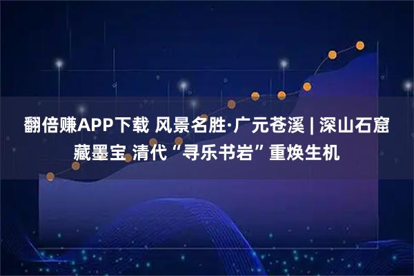 翻倍赚APP下载 风景名胜·广元苍溪 | 深山石窟藏墨宝 清代“寻乐书岩”重焕生机