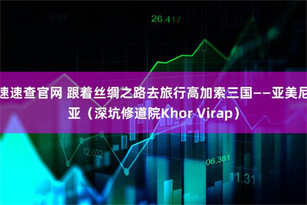 速速查官网 跟着丝绸之路去旅行高加索三国——亚美尼亚（深坑修道院Khor Virap）