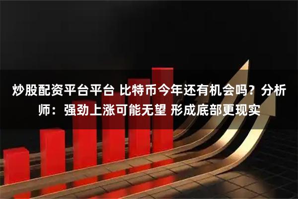 炒股配资平台平台 比特币今年还有机会吗？分析师：强劲上涨可能无望 形成底部更现实
