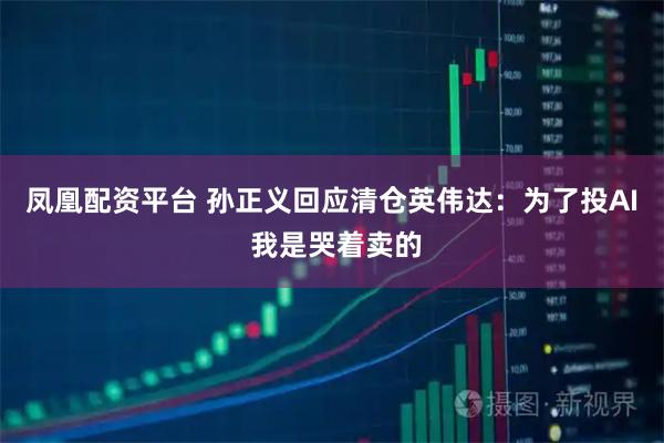 凤凰配资平台 孙正义回应清仓英伟达：为了投AI 我是哭着卖的