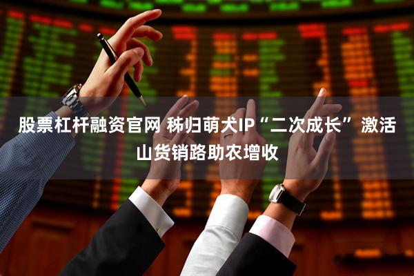 股票杠杆融资官网 秭归萌犬IP“二次成长” 激活山货销路助农增收