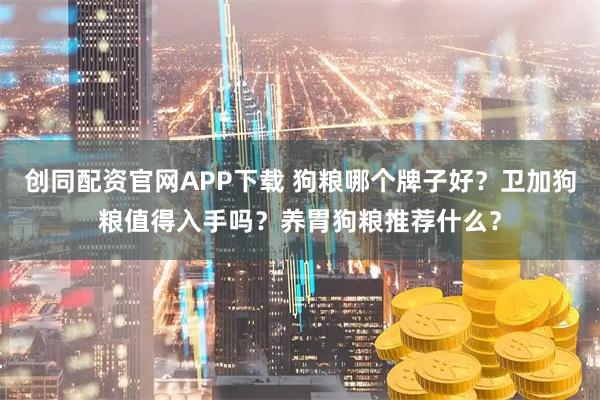 创同配资官网APP下载 狗粮哪个牌子好？卫加狗粮值得入手吗？养胃狗粮推荐什么？