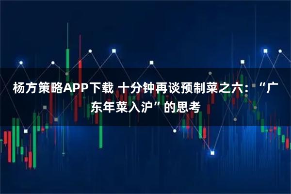 杨方策略APP下载 十分钟再谈预制菜之六：“广东年菜入沪”的思考