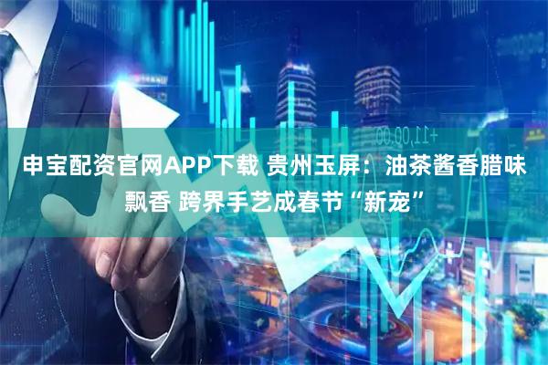 申宝配资官网APP下载 贵州玉屏：油茶酱香腊味飘香 跨界手艺成春节“新宠”