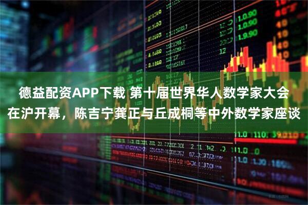 德益配资APP下载 第十届世界华人数学家大会在沪开幕，陈吉宁龚正与丘成桐等中外数学家座谈