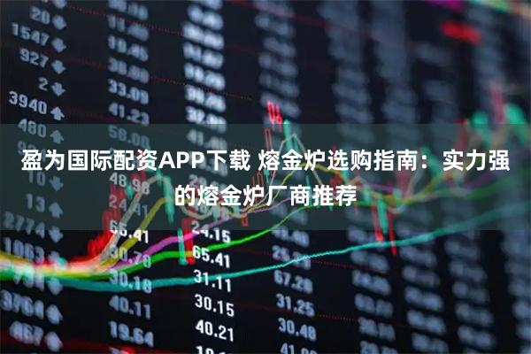 盈为国际配资APP下载 熔金炉选购指南：实力强的熔金炉厂商推荐