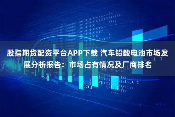股指期货配资平台APP下载 汽车铅酸电池市场发展分析报告：市场占有情况及厂商排名