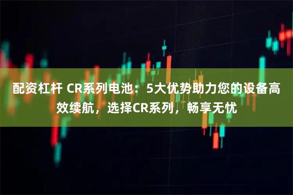 配资杠杆 CR系列电池：5大优势助力您的设备高效续航，选择CR系列，畅享无忧