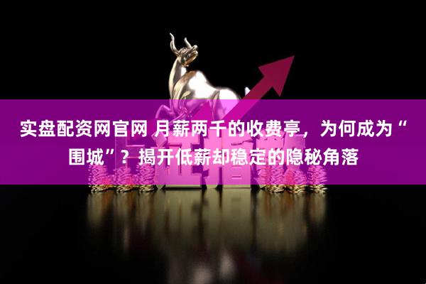 实盘配资网官网 月薪两千的收费亭，为何成为“围城”？揭开低薪却稳定的隐秘角落
